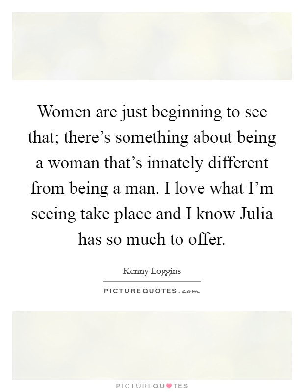 Women are just beginning to see that; there's something about being a woman that's innately different from being a man. I love what I'm seeing take place and I know Julia has so much to offer Picture Quote #1