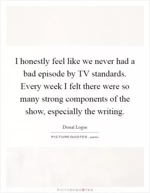 I honestly feel like we never had a bad episode by TV standards. Every week I felt there were so many strong components of the show, especially the writing Picture Quote #1