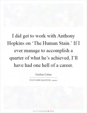 I did get to work with Anthony Hopkins on ‘The Human Stain.’ If I ever manage to accomplish a quarter of what he’s achieved, I’ll have had one hell of a career Picture Quote #1