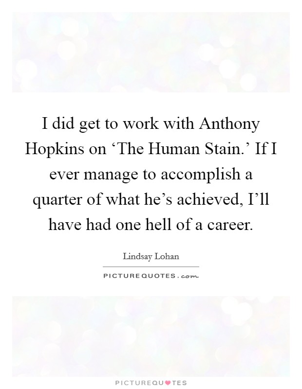 I did get to work with Anthony Hopkins on ‘The Human Stain.' If I ever manage to accomplish a quarter of what he's achieved, I'll have had one hell of a career Picture Quote #1