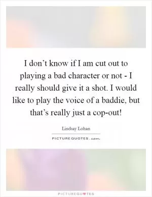 I don’t know if I am cut out to playing a bad character or not - I really should give it a shot. I would like to play the voice of a baddie, but that’s really just a cop-out! Picture Quote #1