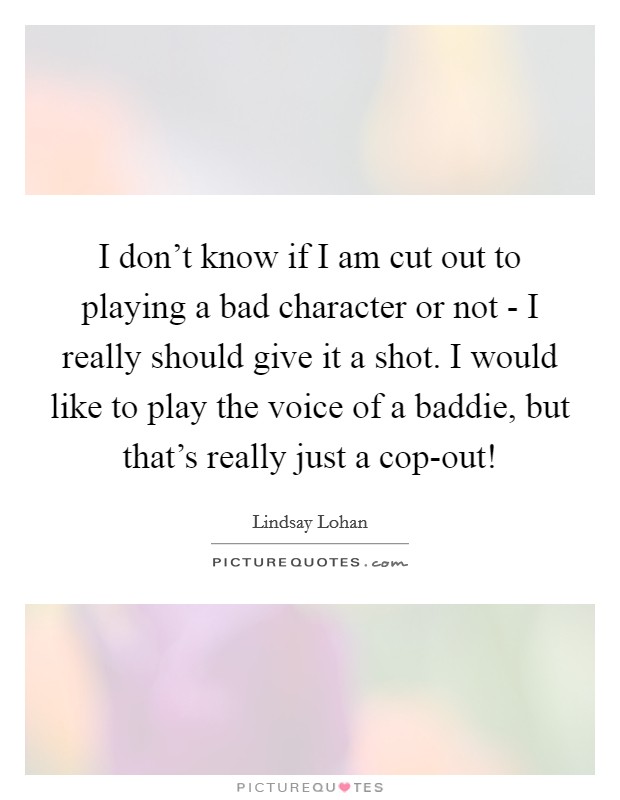 I don't know if I am cut out to playing a bad character or not - I really should give it a shot. I would like to play the voice of a baddie, but that's really just a cop-out! Picture Quote #1