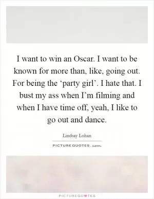 I want to win an Oscar. I want to be known for more than, like, going out. For being the ‘party girl’. I hate that. I bust my ass when I’m filming and when I have time off, yeah, I like to go out and dance Picture Quote #1