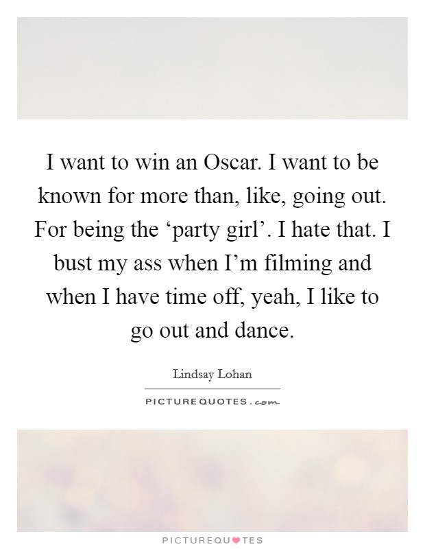 I want to win an Oscar. I want to be known for more than, like, going out. For being the ‘party girl'. I hate that. I bust my ass when I'm filming and when I have time off, yeah, I like to go out and dance Picture Quote #1