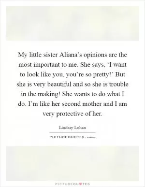 My little sister Aliana’s opinions are the most important to me. She says, ‘I want to look like you, you’re so pretty!’ But she is very beautiful and so she is trouble in the making! She wants to do what I do. I’m like her second mother and I am very protective of her Picture Quote #1
