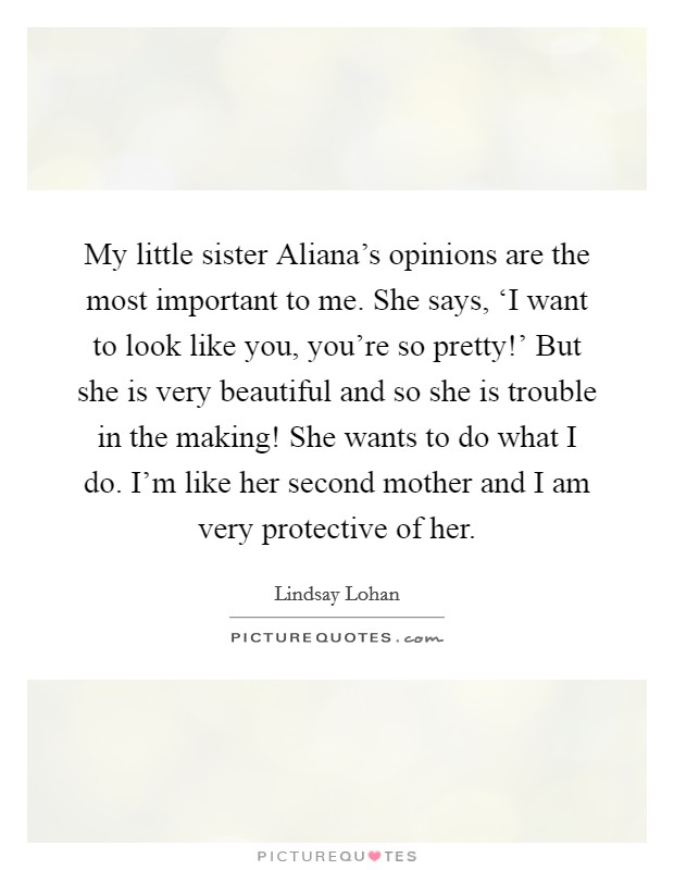My little sister Aliana's opinions are the most important to me. She says, ‘I want to look like you, you're so pretty!' But she is very beautiful and so she is trouble in the making! She wants to do what I do. I'm like her second mother and I am very protective of her Picture Quote #1