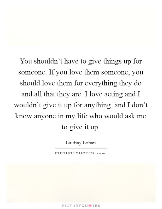 You shouldn’t have to give things up for someone. If you love them someone, you should love them for everything they do and all that they are. I love acting and I wouldn’t give it up for anything, and I don’t know anyone in my life who would ask me to give it up Picture Quote #1