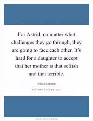 For Astrid, no matter what challenges they go through, they are going to face each other. It’s hard for a daughter to accept that her mother is that selfish and that terrible Picture Quote #1