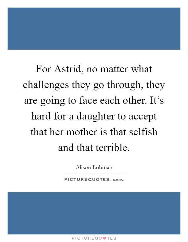 For Astrid, no matter what challenges they go through, they are going to face each other. It's hard for a daughter to accept that her mother is that selfish and that terrible Picture Quote #1