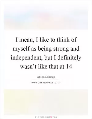 I mean, I like to think of myself as being strong and independent, but I definitely wasn’t like that at 14 Picture Quote #1