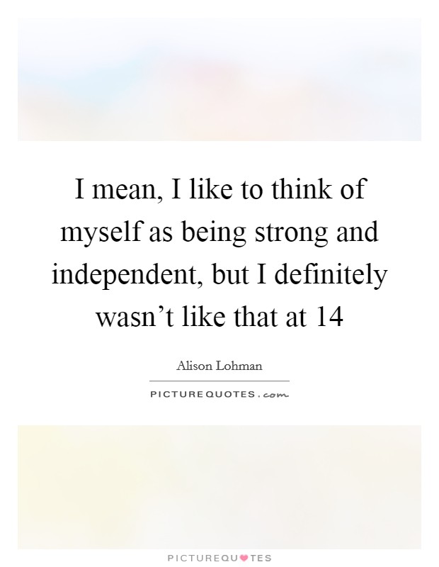 I mean, I like to think of myself as being strong and independent, but I definitely wasn't like that at 14 Picture Quote #1