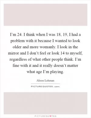 I’m 24. I think when I was 18, 19, I had a problem with it because I wanted to look older and more womanly. I look in the mirror and I don’t feel or look 14 to myself, regardless of what other people think. I’m fine with it and it really doesn’t matter what age I’m playing Picture Quote #1