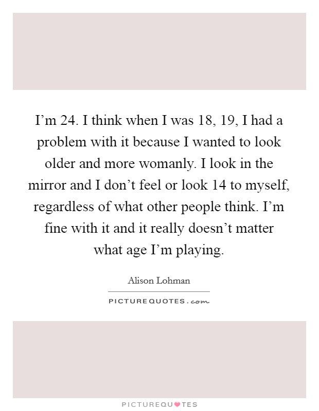 I'm 24. I think when I was 18, 19, I had a problem with it because I wanted to look older and more womanly. I look in the mirror and I don't feel or look 14 to myself, regardless of what other people think. I'm fine with it and it really doesn't matter what age I'm playing Picture Quote #1