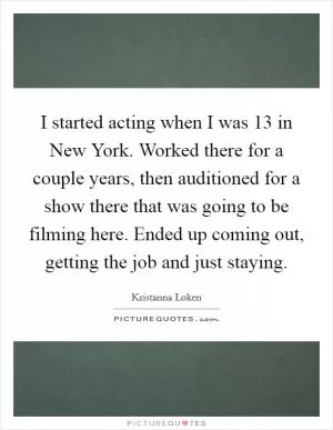 I started acting when I was 13 in New York. Worked there for a couple years, then auditioned for a show there that was going to be filming here. Ended up coming out, getting the job and just staying Picture Quote #1