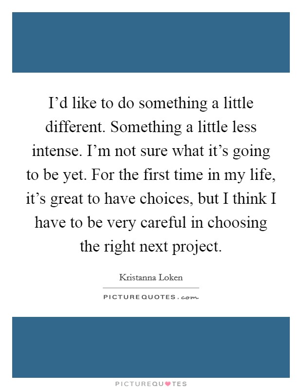 I'd like to do something a little different. Something a little less intense. I'm not sure what it's going to be yet. For the first time in my life, it's great to have choices, but I think I have to be very careful in choosing the right next project Picture Quote #1