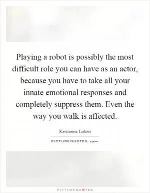 Playing a robot is possibly the most difficult role you can have as an actor, because you have to take all your innate emotional responses and completely suppress them. Even the way you walk is affected Picture Quote #1