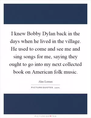 I knew Bobby Dylan back in the days when he lived in the village. He used to come and see me and sing songs for me, saying they ought to go into my next collected book on American folk music Picture Quote #1