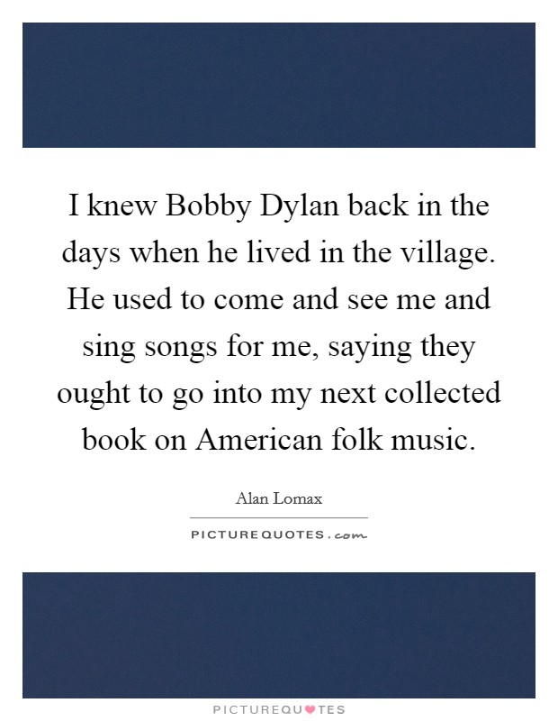 I knew Bobby Dylan back in the days when he lived in the village. He used to come and see me and sing songs for me, saying they ought to go into my next collected book on American folk music Picture Quote #1