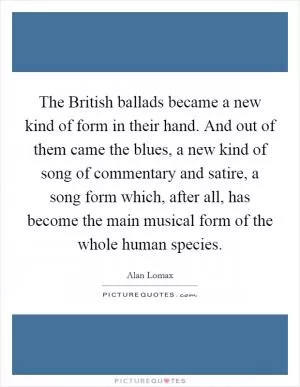 The British ballads became a new kind of form in their hand. And out of them came the blues, a new kind of song of commentary and satire, a song form which, after all, has become the main musical form of the whole human species Picture Quote #1