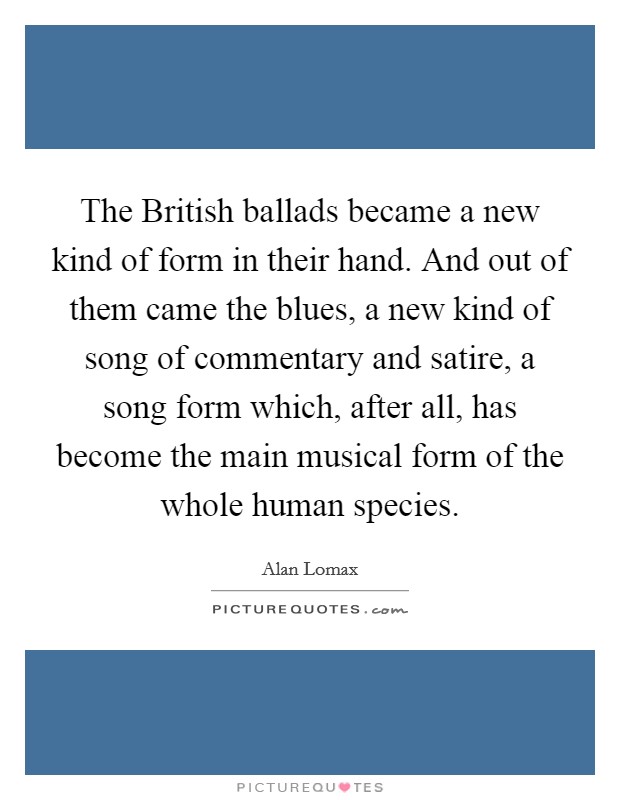 The British ballads became a new kind of form in their hand. And out of them came the blues, a new kind of song of commentary and satire, a song form which, after all, has become the main musical form of the whole human species Picture Quote #1