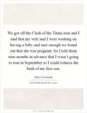 We got off the Clash of the Titans tour and I said that my wife and I were working on having a baby and sure enough we found out that she was pregnant. So I told them nine months in advance that I wasn’t going to tour in September so I could witness the birth of my first son Picture Quote #1
