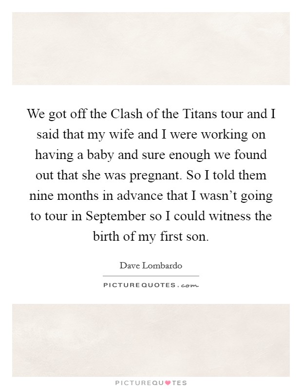 We got off the Clash of the Titans tour and I said that my wife and I were working on having a baby and sure enough we found out that she was pregnant. So I told them nine months in advance that I wasn't going to tour in September so I could witness the birth of my first son Picture Quote #1