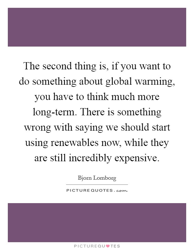 The second thing is, if you want to do something about global warming, you have to think much more long-term. There is something wrong with saying we should start using renewables now, while they are still incredibly expensive Picture Quote #1