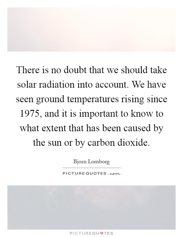 There is no doubt that we should take solar radiation into account. We have seen ground temperatures rising since 1975, and it is important to know to what extent that has been caused by the sun or by carbon dioxide Picture Quote #1