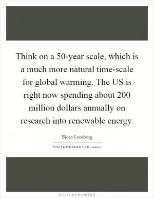 Think on a 50-year scale, which is a much more natural time-scale for global warming. The US is right now spending about 200 million dollars annually on research into renewable energy Picture Quote #1