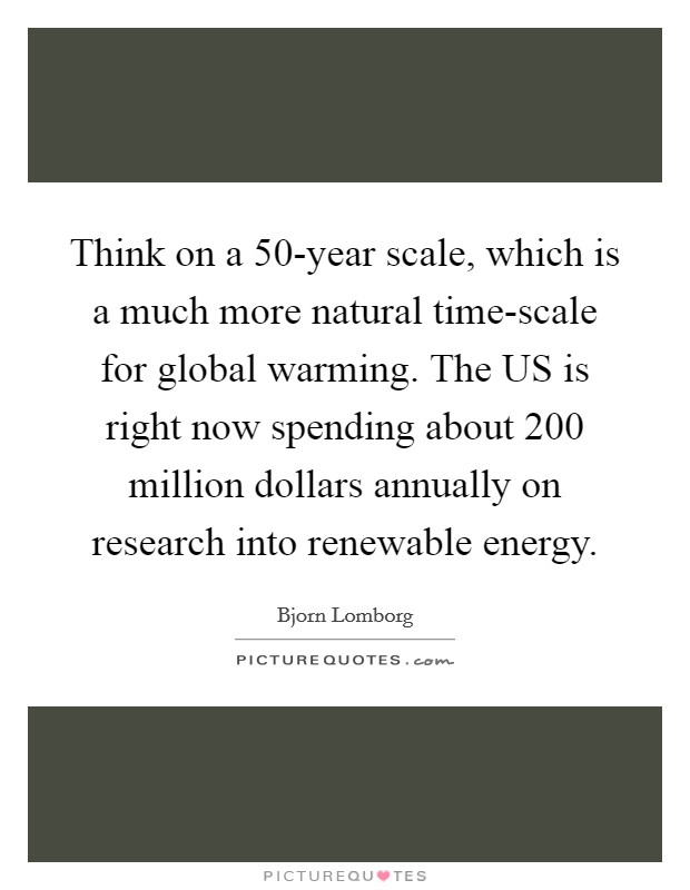 Think on a 50-year scale, which is a much more natural time-scale for global warming. The US is right now spending about 200 million dollars annually on research into renewable energy Picture Quote #1
