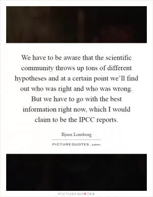 We have to be aware that the scientific community throws up tons of different hypotheses and at a certain point we’ll find out who was right and who was wrong. But we have to go with the best information right now, which I would claim to be the IPCC reports Picture Quote #1