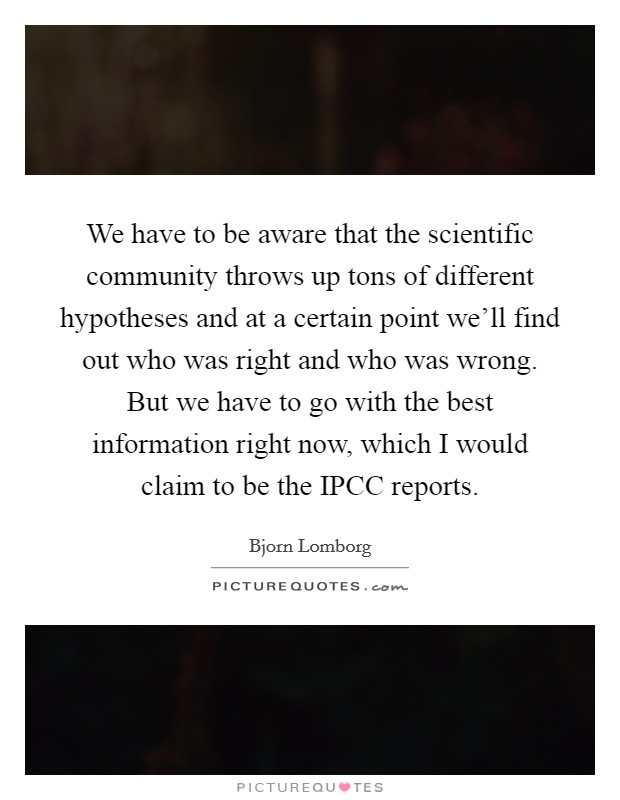 We have to be aware that the scientific community throws up tons of different hypotheses and at a certain point we'll find out who was right and who was wrong. But we have to go with the best information right now, which I would claim to be the IPCC reports Picture Quote #1