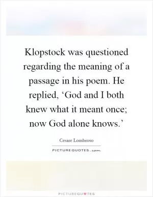 Klopstock was questioned regarding the meaning of a passage in his poem. He replied, ‘God and I both knew what it meant once; now God alone knows.’ Picture Quote #1