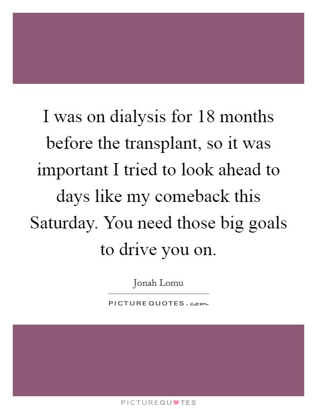 I was on dialysis for 18 months before the transplant, so it was important I tried to look ahead to days like my comeback this Saturday. You need those big goals to drive you on Picture Quote #1