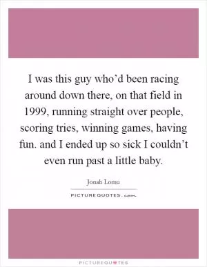 I was this guy who’d been racing around down there, on that field in 1999, running straight over people, scoring tries, winning games, having fun. and I ended up so sick I couldn’t even run past a little baby Picture Quote #1
