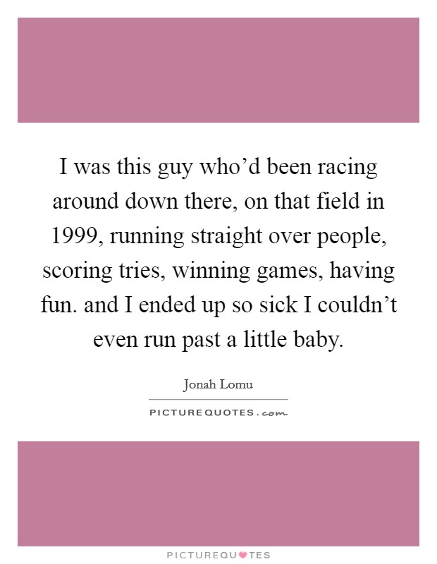 I was this guy who'd been racing around down there, on that field in 1999, running straight over people, scoring tries, winning games, having fun. and I ended up so sick I couldn't even run past a little baby Picture Quote #1