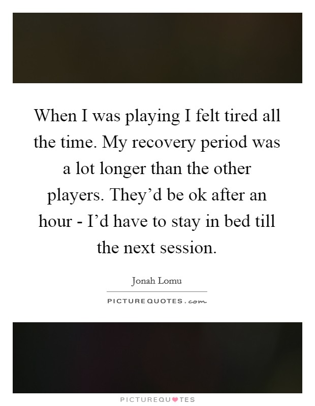 When I was playing I felt tired all the time. My recovery period was a lot longer than the other players. They'd be ok after an hour - I'd have to stay in bed till the next session Picture Quote #1