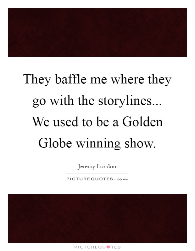 They baffle me where they go with the storylines... We used to be a Golden Globe winning show Picture Quote #1