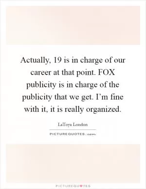 Actually, 19 is in charge of our career at that point. FOX publicity is in charge of the publicity that we get. I’m fine with it, it is really organized Picture Quote #1
