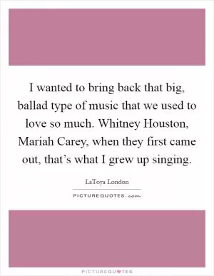 I wanted to bring back that big, ballad type of music that we used to love so much. Whitney Houston, Mariah Carey, when they first came out, that’s what I grew up singing Picture Quote #1