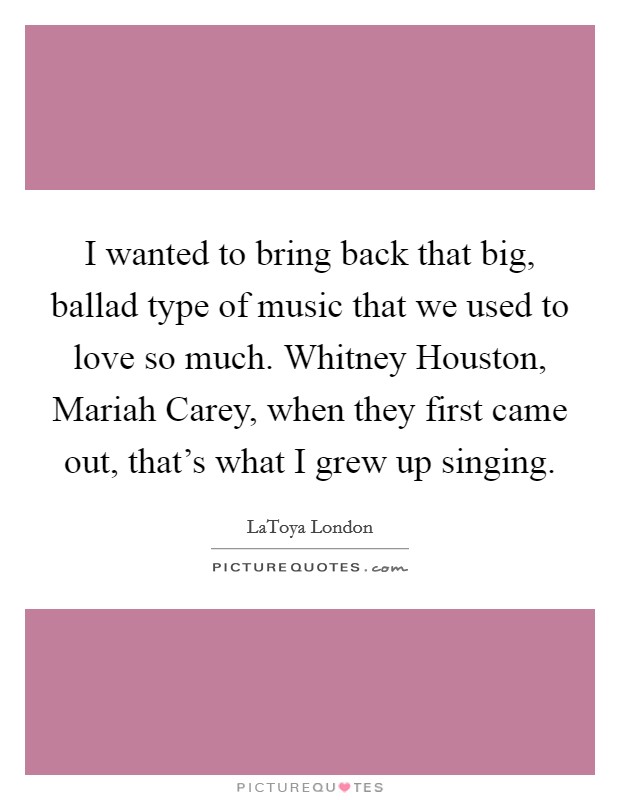 I wanted to bring back that big, ballad type of music that we used to love so much. Whitney Houston, Mariah Carey, when they first came out, that's what I grew up singing Picture Quote #1