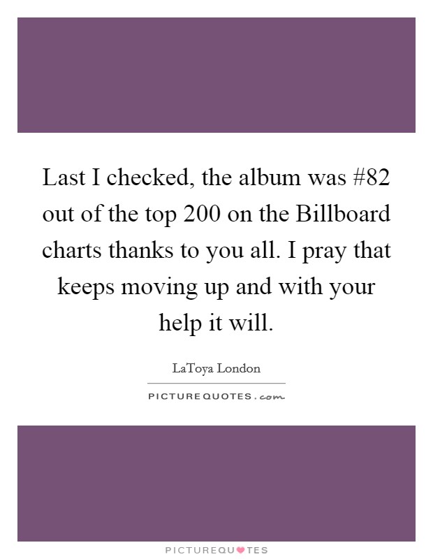 Last I checked, the album was #82 out of the top 200 on the Billboard charts thanks to you all. I pray that keeps moving up and with your help it will Picture Quote #1