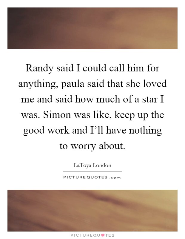 Randy said I could call him for anything, paula said that she loved me and said how much of a star I was. Simon was like, keep up the good work and I'll have nothing to worry about Picture Quote #1