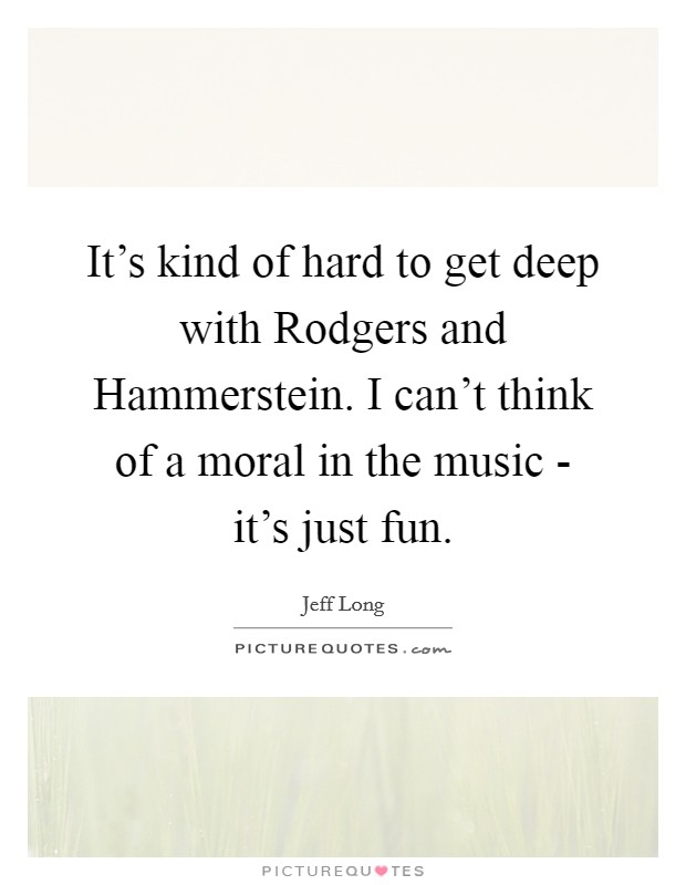 It's kind of hard to get deep with Rodgers and Hammerstein. I can't think of a moral in the music - it's just fun Picture Quote #1