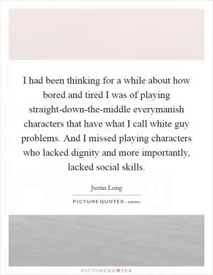 I had been thinking for a while about how bored and tired I was of playing straight-down-the-middle everymanish characters that have what I call white guy problems. And I missed playing characters who lacked dignity and more importantly, lacked social skills Picture Quote #1