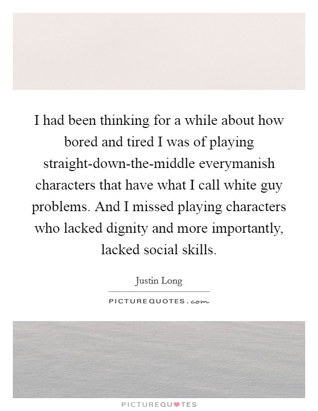 I had been thinking for a while about how bored and tired I was of playing straight-down-the-middle everymanish characters that have what I call white guy problems. And I missed playing characters who lacked dignity and more importantly, lacked social skills Picture Quote #1