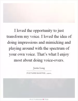 I loved the opportunity to just transform my voice. I loved the idea of doing impressions and mimicking and playing around with the spectrum of your own voice. That’s what I enjoy most about doing voice-overs Picture Quote #1