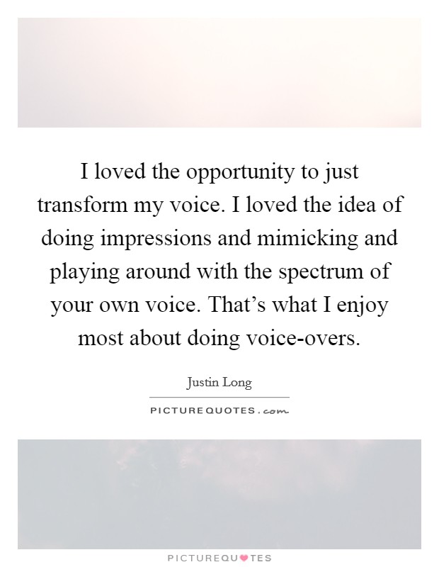 I loved the opportunity to just transform my voice. I loved the idea of doing impressions and mimicking and playing around with the spectrum of your own voice. That's what I enjoy most about doing voice-overs Picture Quote #1