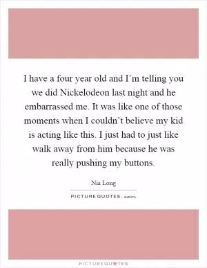 I have a four year old and I’m telling you we did Nickelodeon last night and he embarrassed me. It was like one of those moments when I couldn’t believe my kid is acting like this. I just had to just like walk away from him because he was really pushing my buttons Picture Quote #1