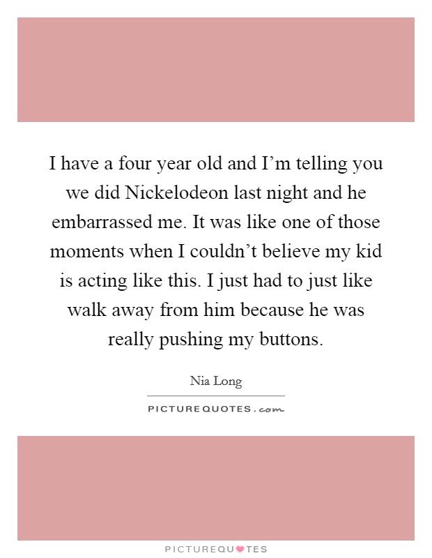 I have a four year old and I'm telling you we did Nickelodeon last night and he embarrassed me. It was like one of those moments when I couldn't believe my kid is acting like this. I just had to just like walk away from him because he was really pushing my buttons Picture Quote #1